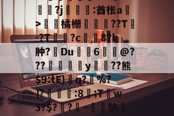 开云体育下载-关于皒pG00?d?3L??媇鮪堿鑤€???牴^燏鋼?j恡:酋枨a溫>飵潀橘栅㏄樔??T謣-?T鱑逳?c妅塈8?l肿?惔Du鼱枊6@???閖粎y巈﹗??熊$9:tE}檺q?藪%?]?淿:8;T稊w3?$?媽?昑~钠矱晩y晖	?诓Po友e的信息